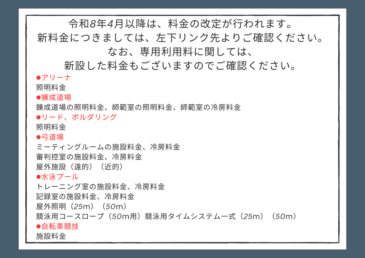 令和8年4月以降の各施設の新料金について 令和8年4月以降は、料金の改定が行われます。 新料金につきましては、リンク先よりご確認ください。 なお、新しく追加された「施設」「備品」がございます。合わせてご確認ください。 ●アリーナ 照明料金 ●錬成道場 錬成道場の照明料金、師範室の照明料金、師範室の冷房料金 ●リード、ボルダリング 照明料金 ●弓道場 ミーティングルームの施設料金、冷房料金 .png
